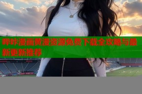 哔咔漫画黄漫资源免费下载全攻略与最新更新推荐