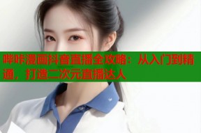 哔咔漫画抖音直播全攻略：从入门到精通，打造二次元直播达人