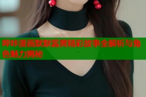 哔咔漫画默默酱黄精彩故事全解析与角色魅力揭秘