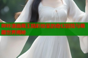 哔咔漫画萌王精彩纷呈的奇幻冒险与萌趣世界揭秘