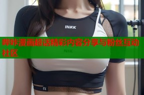 哔咔漫画超话精彩内容分享与粉丝互动社区