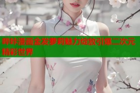 哔咔漫画金发萝莉魅力绽放引爆二次元精彩世界