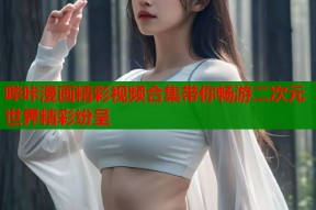 哔咔漫画精彩视频合集带你畅游二次元世界精彩纷呈