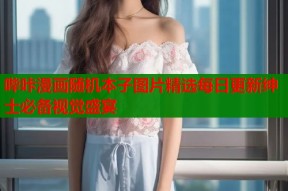 哔咔漫画随机本子图片精选每日更新绅士必备视觉盛宴