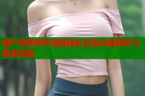 国产黄漫哔咔漫画精彩合集深度解析与推荐指南