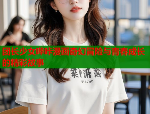 团长少女哔咔漫画奇幻冒险与青春成长的精彩故事  第1张