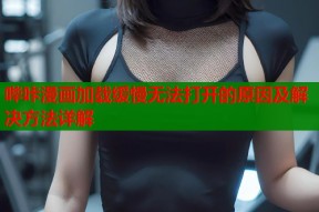哔咔漫画加载缓慢无法打开的原因及解决方法详解