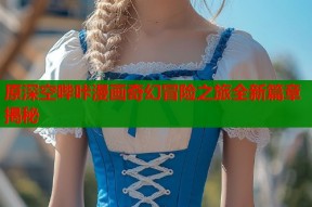 原深空哔咔漫画奇幻冒险之旅全新篇章揭秘