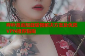 哔咔漫画加载缓慢解决方案及优质VPN推荐指南