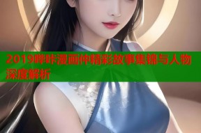 2019哔咔漫画仲精彩故事集锦与人物深度解析