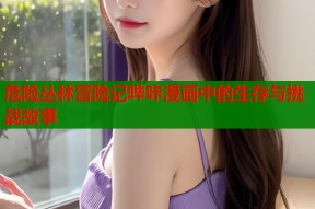 危险丛林冒险记哔咔漫画中的生存与挑战故事
