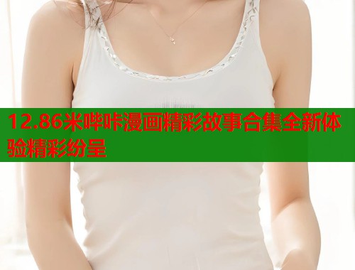12.86米哔咔漫画精彩故事合集全新体验精彩纷呈  第1张