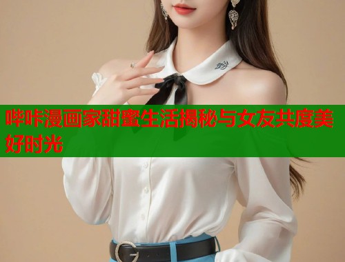 哔咔漫画家甜蜜生活揭秘与女友共度美好时光  第2张
